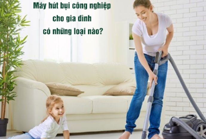 Máy Hút Bụi Công Nghiệp Cho Gia Đình Có Những Loại Nào?