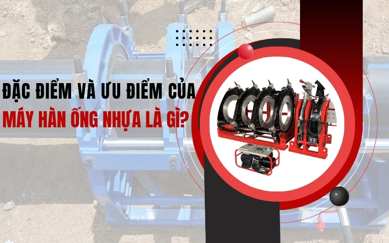 Đặc điểm và ưu điểm của máy hàn ống nhựa là gì?